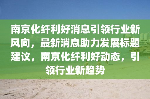 南京化纖利好消息引領(lǐng)行業(yè)新風(fēng)向，最新消息助力發(fā)展標(biāo)題建議，南京化纖利好動態(tài)，引領(lǐng)行業(yè)新趨勢