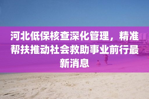 河北低保核查深化管理，精準幫扶推動社會救助事業(yè)前行最新消息