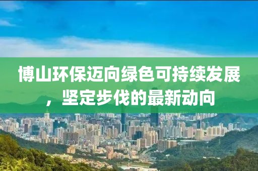 博山環(huán)保邁向綠色可持續(xù)發(fā)展，堅(jiān)定步伐的最新動(dòng)向