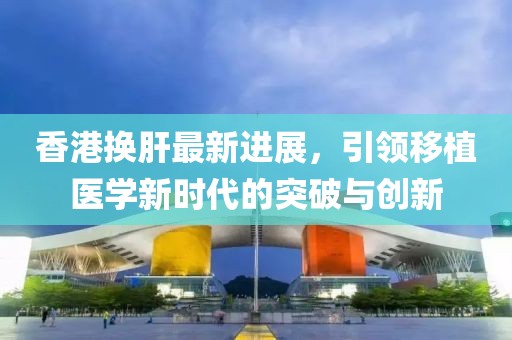 香港換肝最新進(jìn)展，引領(lǐng)移植醫(yī)學(xué)新時(shí)代的突破與創(chuàng)新