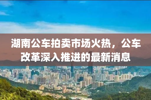 湖南公車拍賣市場(chǎng)火熱，公車改革深入推進(jìn)的最新消息