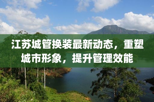 江蘇城管換裝最新動(dòng)態(tài)，重塑城市形象，提升管理效能