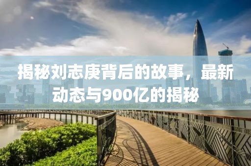 揭秘劉志庚背后的故事，最新動態(tài)與900億的揭秘