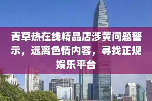 青草熱在線精品店涉黃問題警示，遠離色情內(nèi)容，尋找正規(guī)娛樂平臺