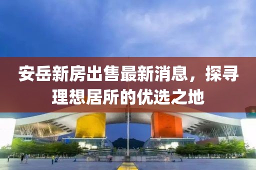 安岳新房出售最新消息，探尋理想居所的優(yōu)選之地