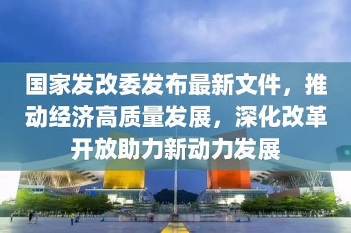 國(guó)家發(fā)改委發(fā)布最新文件，推動(dòng)經(jīng)濟(jì)高質(zhì)量發(fā)展，深化改革開放助力新動(dòng)力發(fā)展