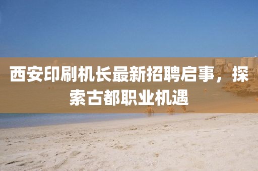 西安印刷機長最新招聘啟事，探索古都職業(yè)機遇