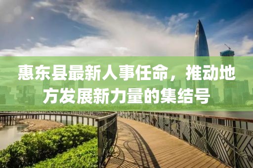 惠東縣最新人事任命，推動(dòng)地方發(fā)展新力量的集結(jié)號(hào)