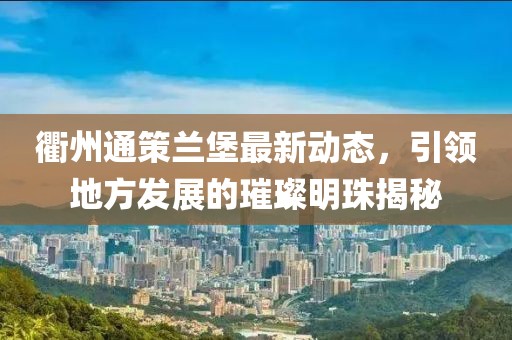 衢州通策蘭堡最新動態(tài)，引領地方發(fā)展的璀璨明珠揭秘