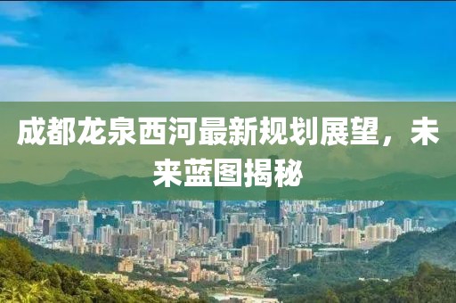 成都龍泉西河最新規(guī)劃展望，未來(lái)藍(lán)圖揭秘