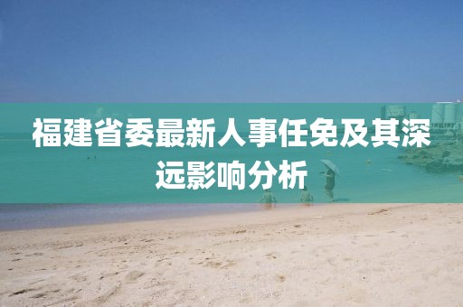福建省委最新人事任免及其深遠(yuǎn)影響分析