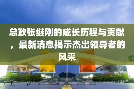 總政張繼剛的成長(zhǎng)歷程與貢獻(xiàn)，最新消息揭示杰出領(lǐng)導(dǎo)者的風(fēng)采