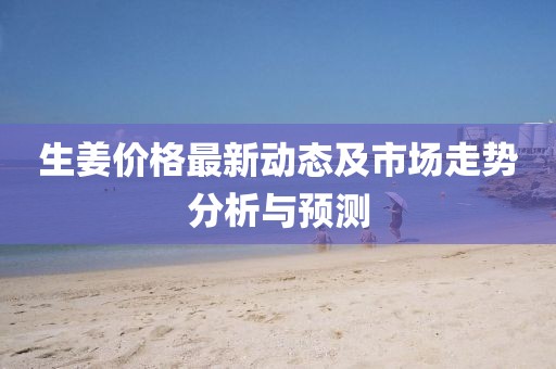 生姜價(jià)格最新動(dòng)態(tài)及市場(chǎng)走勢(shì)分析與預(yù)測(cè)