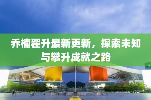 喬楠翟升最新更新，探索未知與攀升成就之路