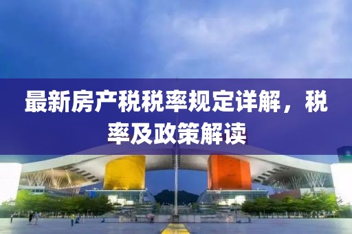 最新房產稅稅率規(guī)定詳解，稅率及政策解讀