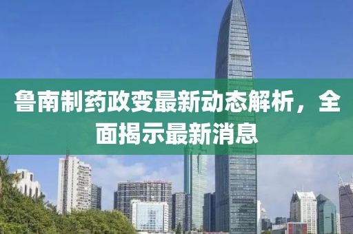 魯南制藥政變最新動態(tài)解析，全面揭示最新消息