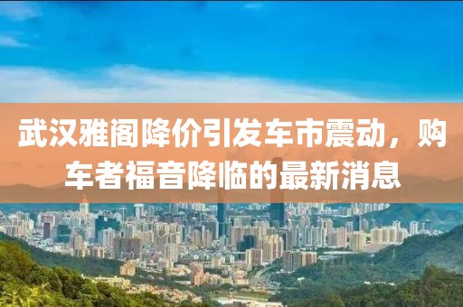 武漢雅閣降價引發(fā)車市震動，購車者福音降臨的最新消息