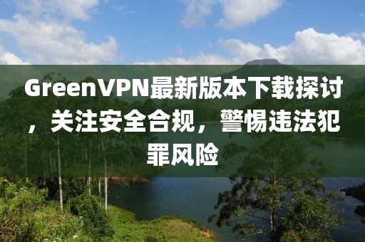 GreenVPN最新版本下載探討，關(guān)注安全合規(guī)，警惕違法犯罪風(fēng)險