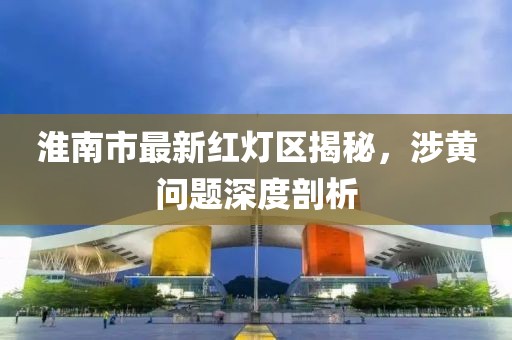 淮南市最新紅燈區(qū)揭秘，涉黃問題深度剖析