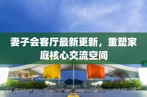 妻子會(huì)客廳最新更新，重塑家庭核心交流空間