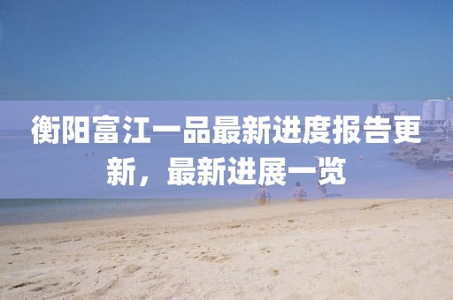 衡陽富江一品最新進(jìn)度報告更新，最新進(jìn)展一覽