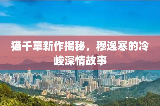 貓千草新作揭秘，穆逸寒的冷峻深情故事