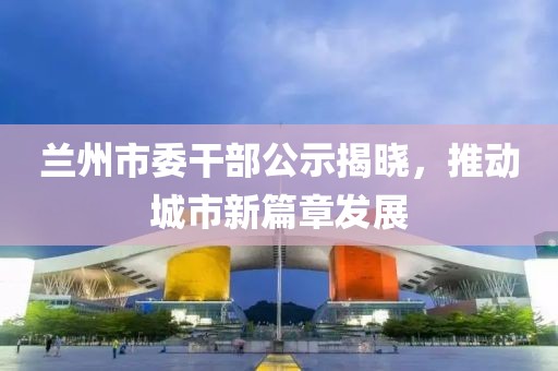 蘭州市委干部公示揭曉，推動(dòng)城市新篇章發(fā)展