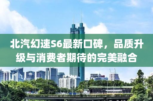 北汽幻速S6最新口碑，品質(zhì)升級與消費(fèi)者期待的完美融合