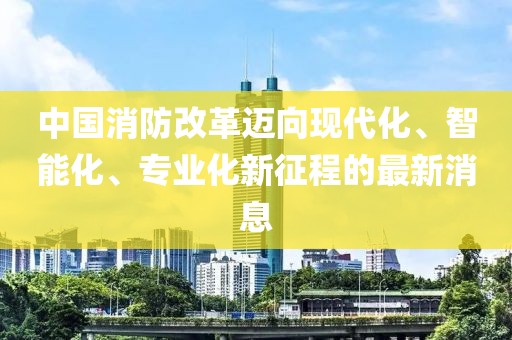 中國(guó)消防改革邁向現(xiàn)代化、智能化、專業(yè)化新征程的最新消息