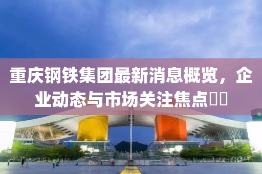 重慶鋼鐵集團(tuán)最新消息概覽，企業(yè)動(dòng)態(tài)與市場(chǎng)關(guān)注焦點(diǎn)??