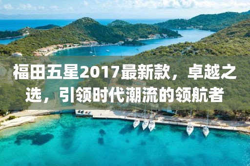 福田五星2017最新款，卓越之選，引領(lǐng)時代潮流的領(lǐng)航者