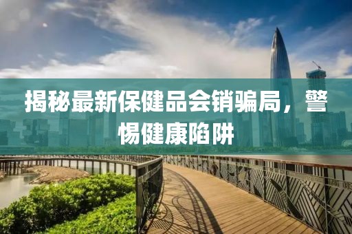揭秘最新保健品會銷騙局，警惕健康陷阱