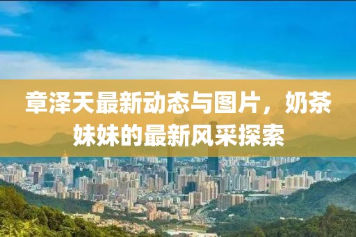 章澤天最新動態(tài)與圖片，奶茶妹妹的最新風采探索