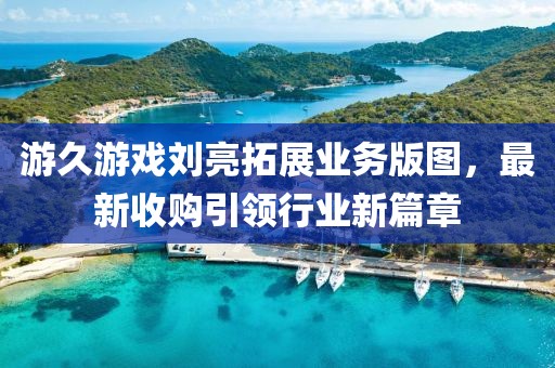 游久游戲劉亮拓展業(yè)務(wù)版圖，最新收購(gòu)引領(lǐng)行業(yè)新篇章
