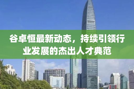 谷卓恒最新動(dòng)態(tài)，持續(xù)引領(lǐng)行業(yè)發(fā)展的杰出人才典范