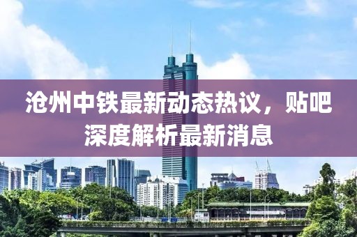 滄州中鐵最新動態(tài)熱議，貼吧深度解析最新消息