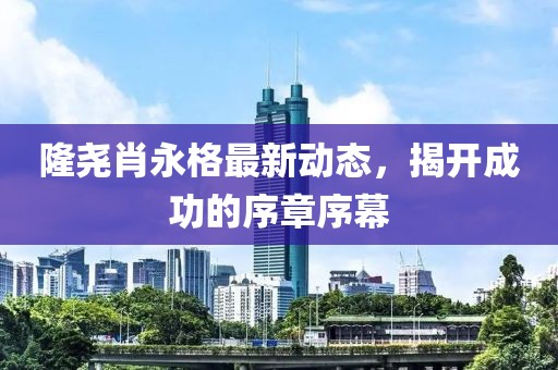 隆堯肖永格最新動(dòng)態(tài)，揭開成功的序章序幕