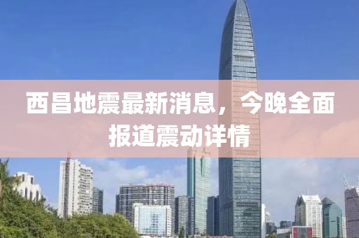 西昌地震最新消息，今晚全面報道震動詳情