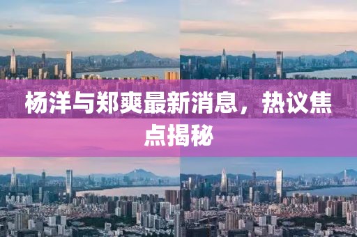 楊洋與鄭爽最新消息，熱議焦點揭秘