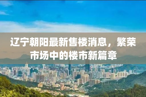 遼寧朝陽(yáng)最新售樓消息，繁榮市場(chǎng)中的樓市新篇章