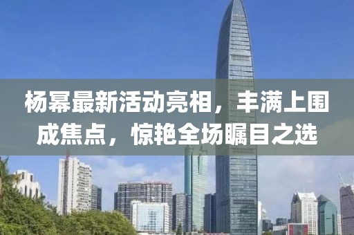 楊冪最新活動亮相，豐滿上圍成焦點，驚艷全場矚目之選