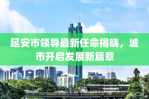 延安市領(lǐng)導(dǎo)最新任命揭曉，城市開啟發(fā)展新篇章