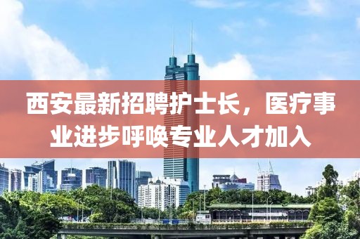 西安最新招聘護士長，醫(yī)療事業(yè)進步呼喚專業(yè)人才加入