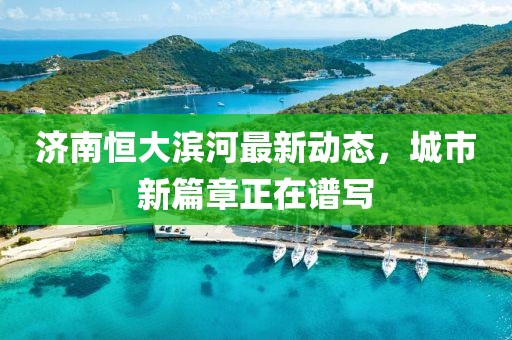 濟南恒大濱河最新動態(tài)，城市新篇章正在譜寫