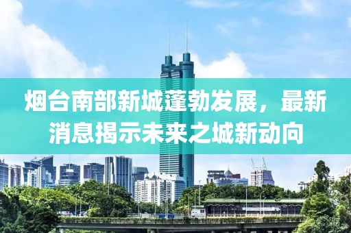 煙臺(tái)南部新城蓬勃發(fā)展，最新消息揭示未來之城新動(dòng)向