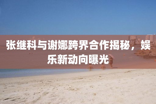 張繼科與謝娜跨界合作揭秘，娛樂新動向曝光