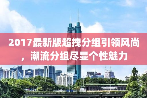 2017最新版超拽分組引領(lǐng)風(fēng)尚，潮流分組盡顯個(gè)性魅力