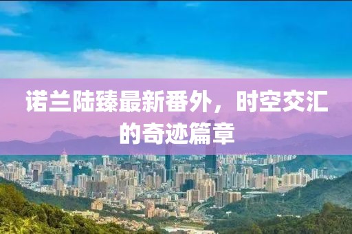 諾蘭陸臻最新番外，時(shí)空交匯的奇跡篇章