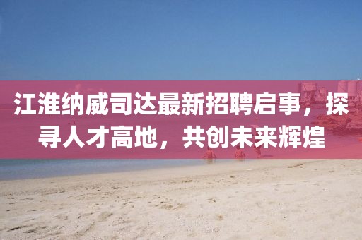 江淮納威司達(dá)最新招聘啟事，探尋人才高地，共創(chuàng)未來輝煌