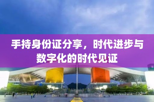 手持身份證分享，時(shí)代進(jìn)步與數(shù)字化的時(shí)代見證